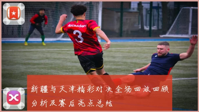 新疆与天津精彩对决全场回放回顾分析及赛后亮点总结