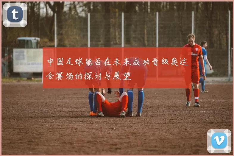 中国足球能否在未来成功晋级奥运会赛场的探讨与展望