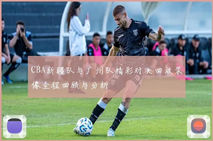 CBA新疆队与广州队精彩对决回放录像全程回顾与分析
