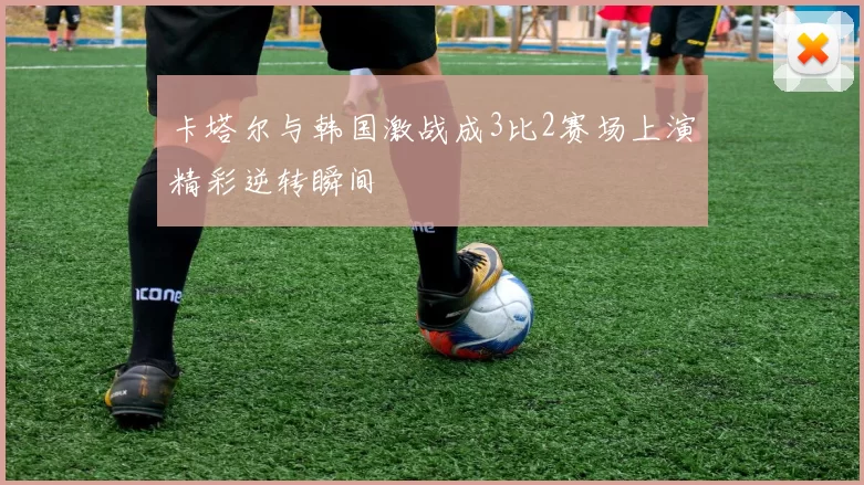 卡塔尔与韩国激战成3比2赛场上演精彩逆转瞬间