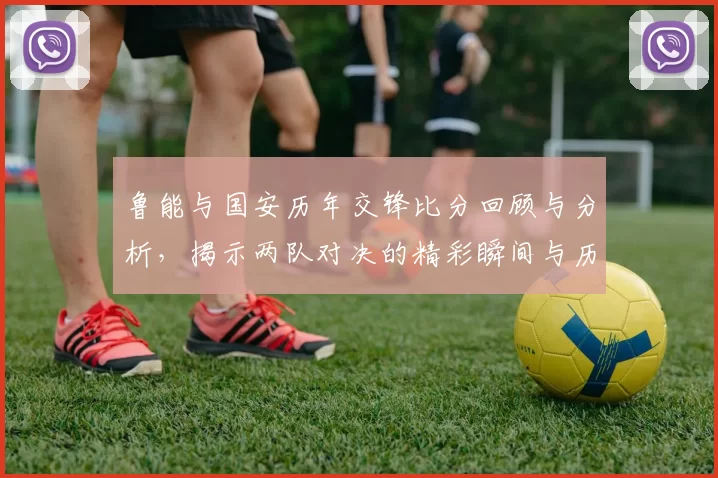 鲁能与国安历年交锋比分回顾与分析，揭示两队对决的精彩瞬间与历史数据