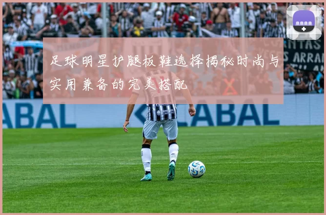 足球明星护腿板鞋选择揭秘时尚与实用兼备的完美搭配