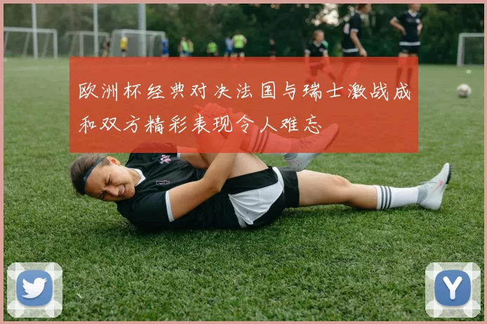 欧洲杯经典对决法国与瑞士激战成和双方精彩表现令人难忘