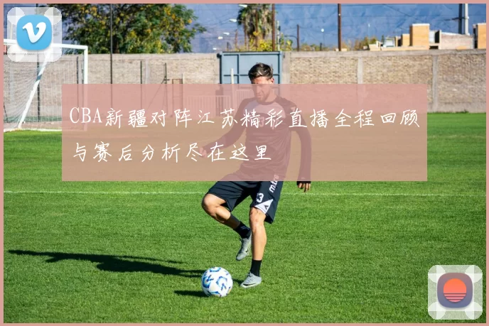 CBA新疆对阵江苏精彩直播全程回顾与赛后分析尽在这里