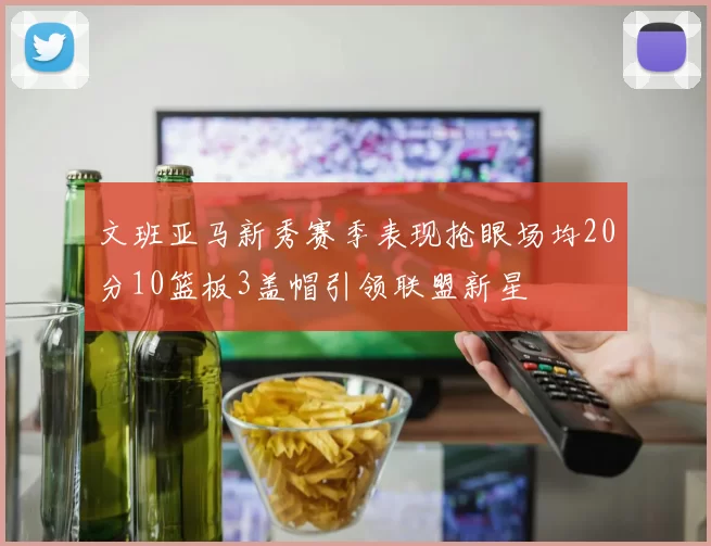 文班亚马新秀赛季表现抢眼场均20分10篮板3盖帽引领联盟新星