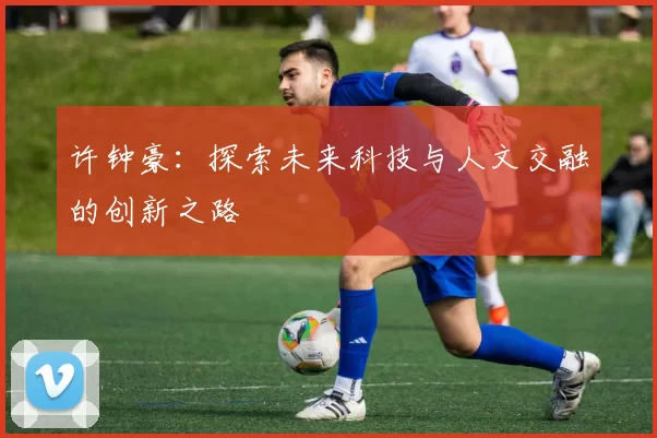 许钟豪：探索未来科技与人文交融的创新之路